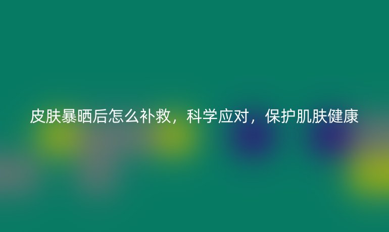 皮膚暴曬后怎么補(bǔ)救，科學(xué)應(yīng)對(duì)，保護(hù)肌膚健康