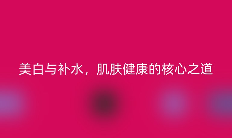 美白與補(bǔ)水，肌膚健康的核心之道