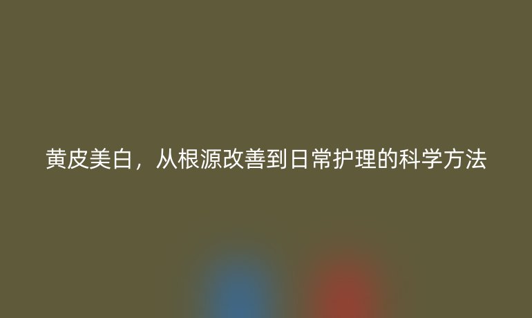 黃皮美白，從根源改善到日常護理的科學方法