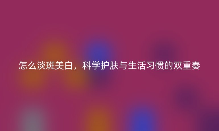 怎么淡斑美白，科學(xué)護膚與生活習(xí)慣的雙重奏