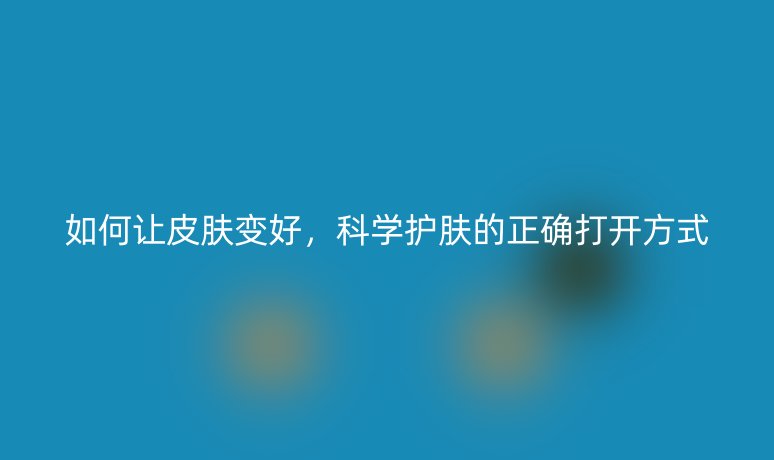 如何讓皮膚變好，科學(xué)護(hù)膚的正確打開方式