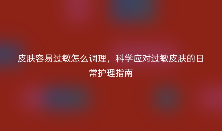 皮膚容易過敏怎么調理，科學應對過敏皮膚的日常護理指南