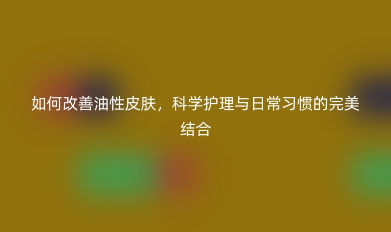 如何改善油性皮膚，科學(xué)護(hù)理與日常習(xí)慣的完美結(jié)合