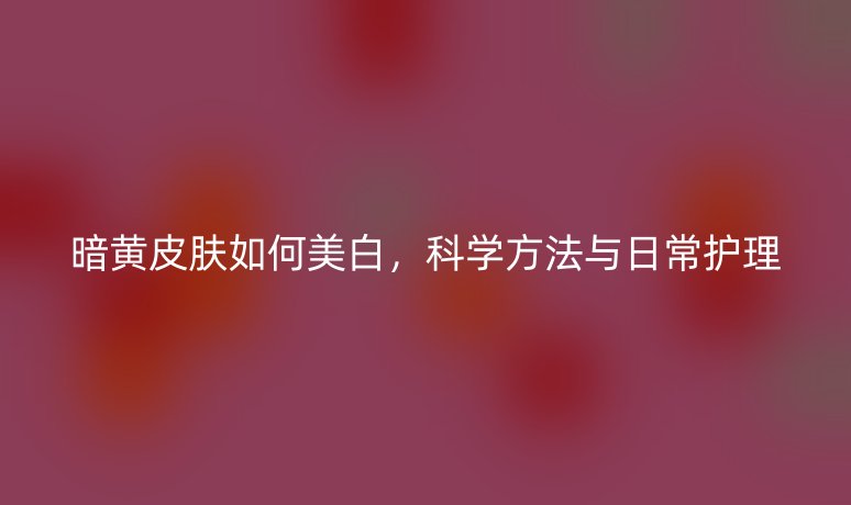 暗黃皮膚如何美白，科學方法與日常護理