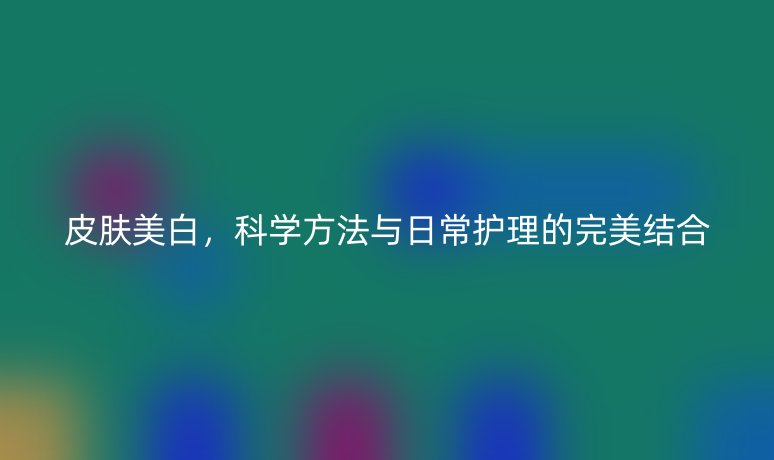 皮膚美白，科學(xué)方法與日常護(hù)理的完美結(jié)合