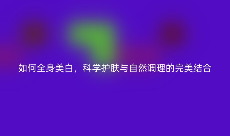 如何全身美白，科學(xué)護(hù)膚與自然調(diào)理的完美結(jié)合