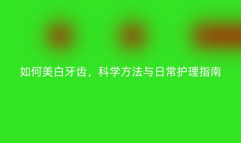 如何美白牙齒，科學(xué)方法與日常護(hù)理指南