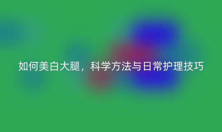 如何美白大腿，科學(xué)方法與日常護(hù)理技巧