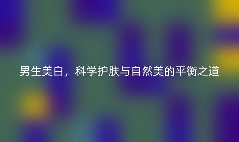 男生美白，科學(xué)護(hù)膚與自然美的平衡之道