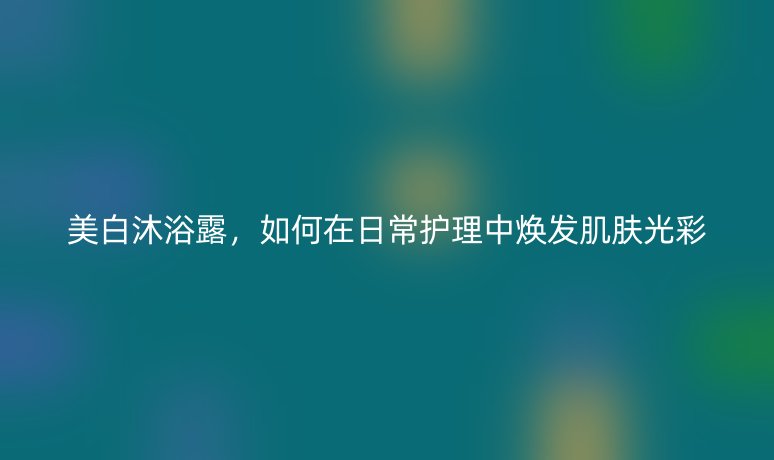 美白沐浴露，如何在日常護(hù)理中煥發(fā)肌膚光彩