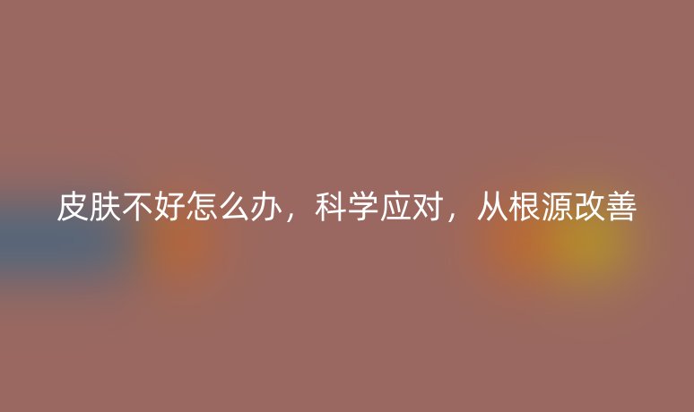 皮膚不好怎么辦，科學(xué)應(yīng)對(duì)，從根源改善