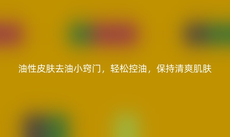 油性皮膚去油小竅門，輕松控油，保持清爽肌膚