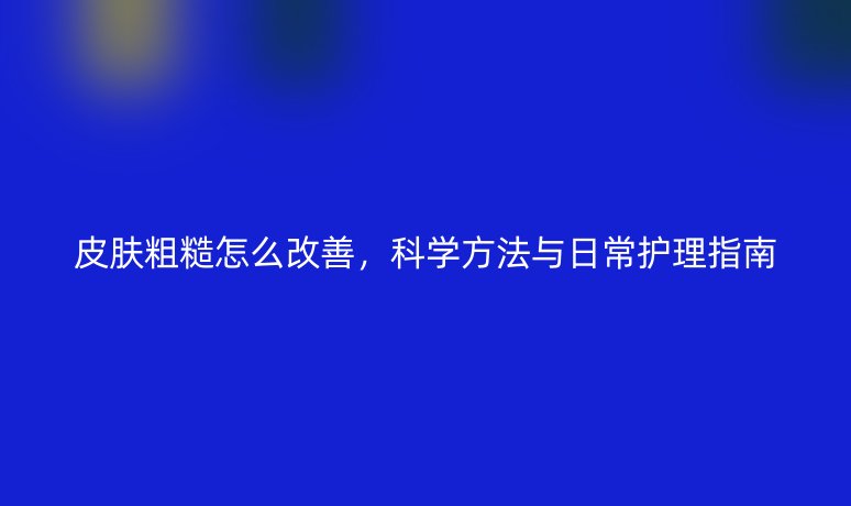 皮膚粗糙怎么改善，科學(xué)方法與日常護(hù)理指南