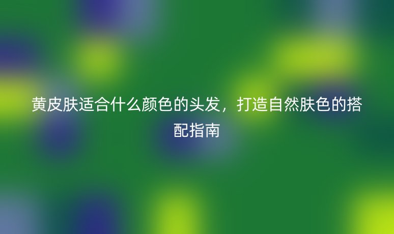 黃皮膚適合什么顏色的頭發(fā)，打造自然膚色的搭配指南