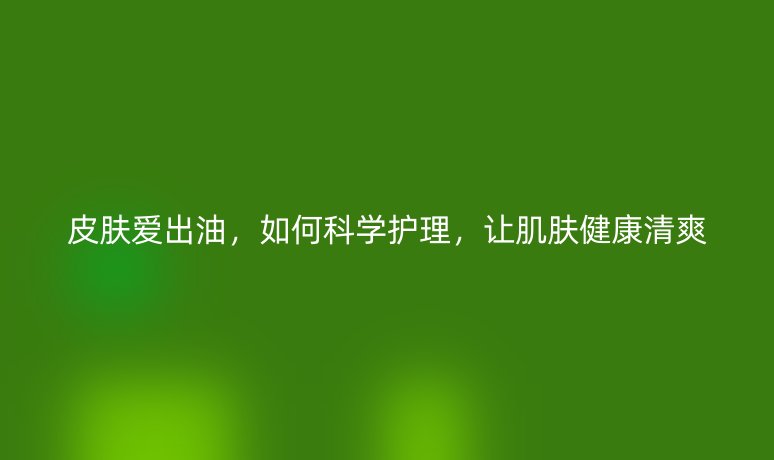 皮膚愛(ài)出油，如何科學(xué)護(hù)理，讓肌膚健康清爽