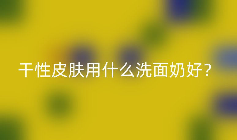 干性皮膚用什么洗面奶好？