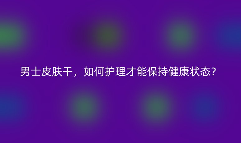 男士皮膚干，如何護(hù)理才能保持健康狀態(tài)？