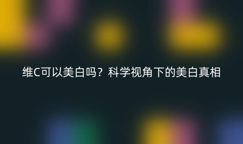 維C可以美白嗎？科學(xué)視角下的美白真相