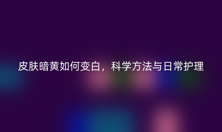 皮膚暗黃如何變白，科學(xué)方法與日常護(hù)理