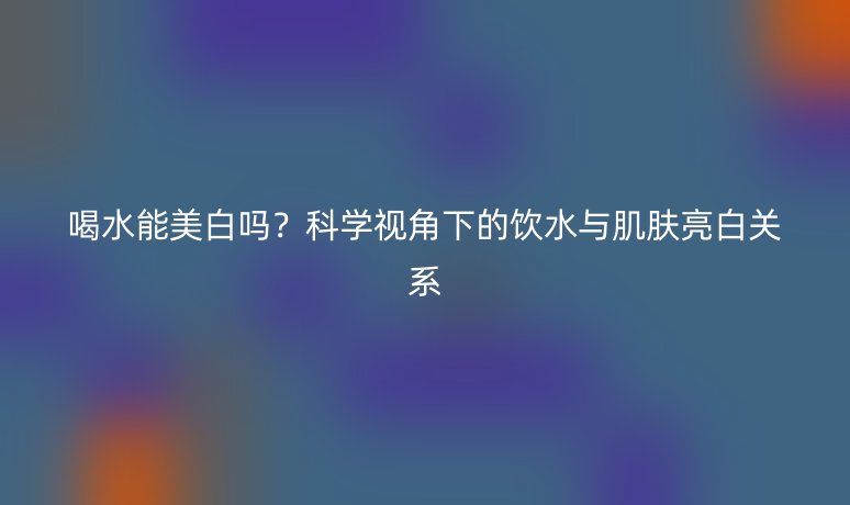 喝水能美白嗎?科學(xué)視角下的飲水與肌膚亮白關(guān)系