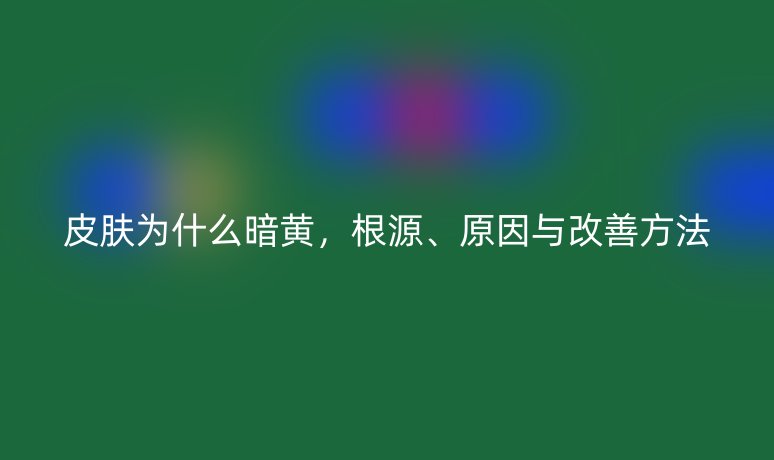 皮膚為什么暗黃，根源、原因與改善方法