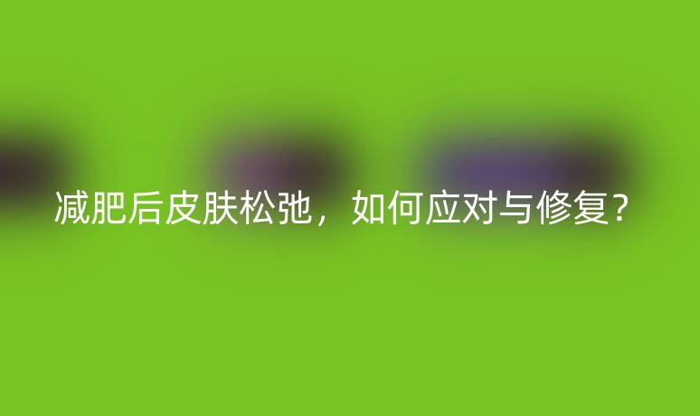 減肥后皮膚松弛，如何應(yīng)對(duì)與修復(fù)？