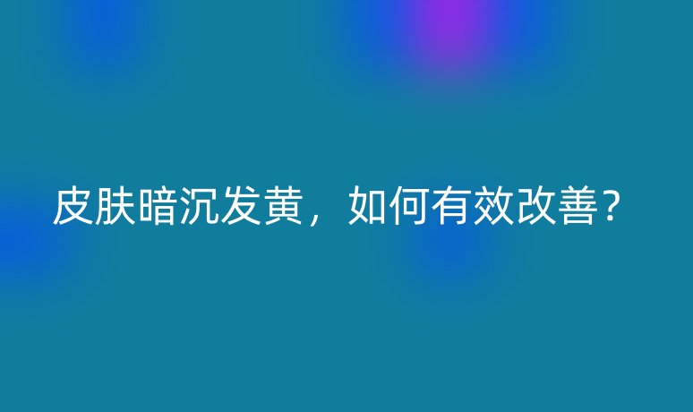 皮膚暗沉發(fā)黃，如何有效改善？