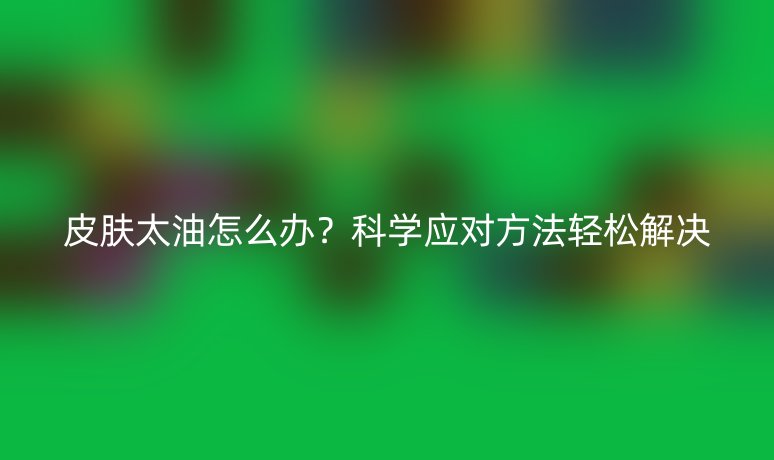 皮膚太油怎么辦？科學(xué)應(yīng)對(duì)方法輕松解決