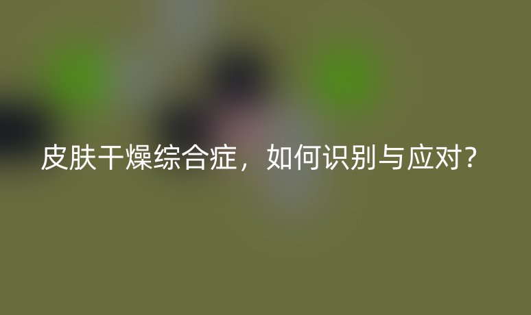 皮膚干燥綜合癥，如何識(shí)別與應(yīng)對？