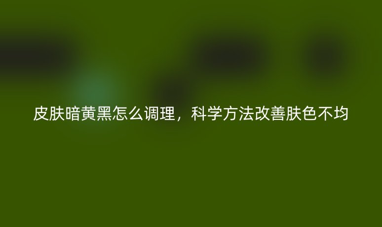 皮膚暗黃黑怎么調(diào)理，科學(xué)方法改善膚色不均