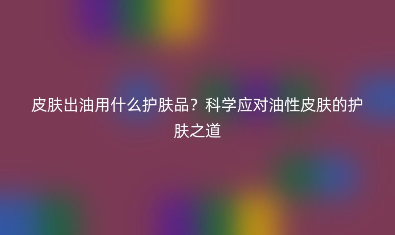 皮膚出油用什么護膚品？科學應對油性皮膚的護膚之道