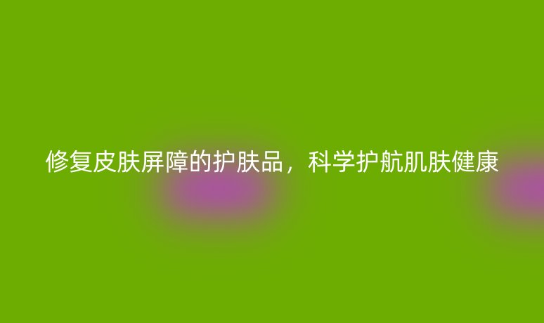 修復(fù)皮膚屏障的護(hù)膚品，科學(xué)護(hù)航肌膚健康