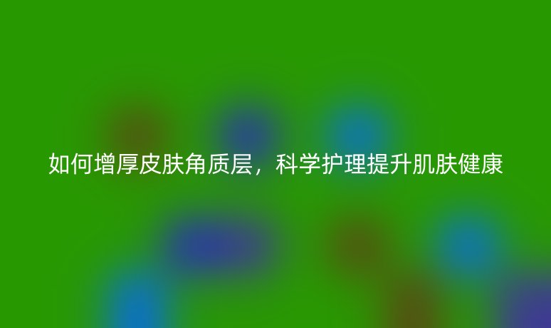 如何增厚皮膚角質(zhì)層，科學(xué)護(hù)理提升肌膚健康
