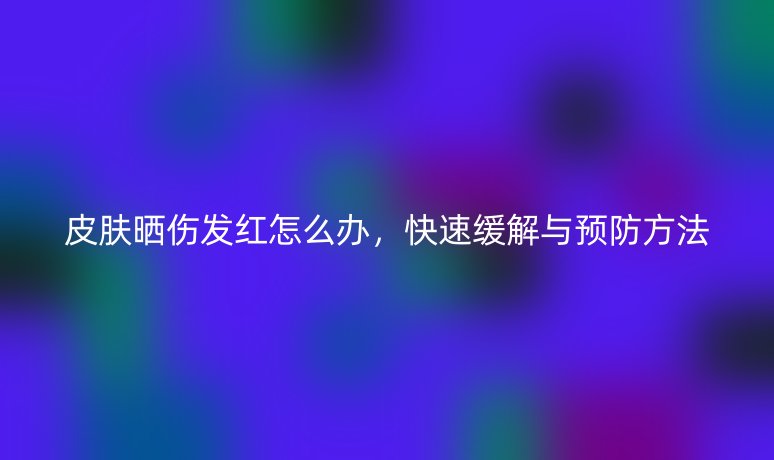 皮膚曬傷發(fā)紅怎么辦，快速緩解與預(yù)防方法