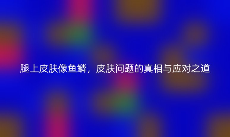腿上皮膚像魚鱗，皮膚問題的真相與應(yīng)對之道
