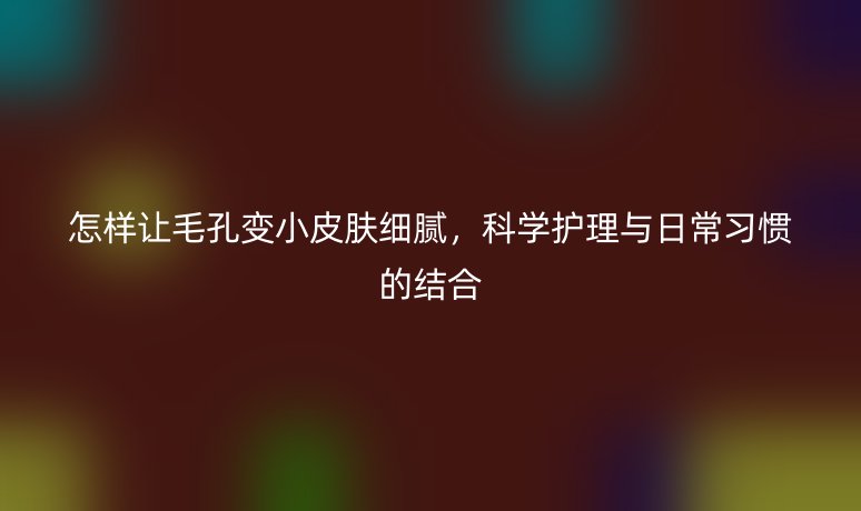 怎樣讓毛孔變小皮膚細膩，科學護理與日常習慣的結(jié)合