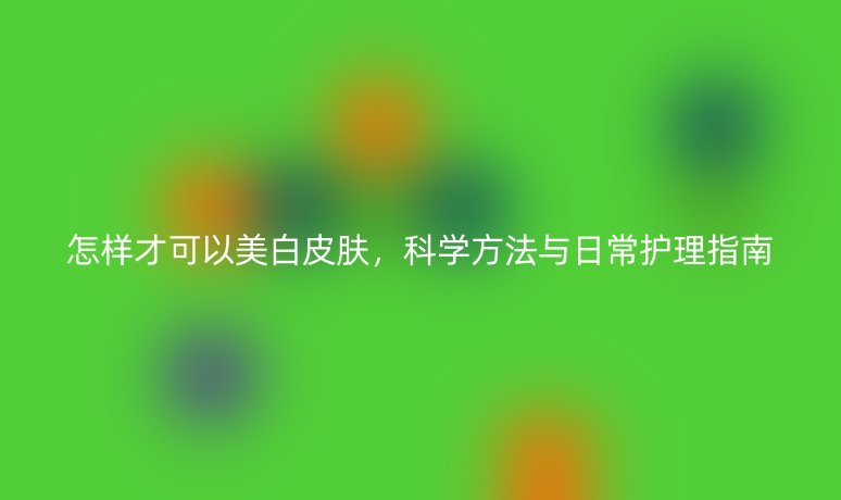 怎樣才可以美白皮膚，科學(xué)方法與日常護(hù)理指南