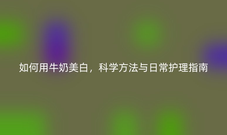 如何用牛奶美白，科學(xué)方法與日常護理指南