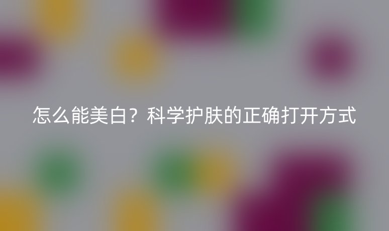 怎么能美白？科學(xué)護(hù)膚的正確打開方式