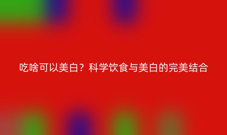 吃啥可以美白？科學(xué)飲食與美白的完美結(jié)合