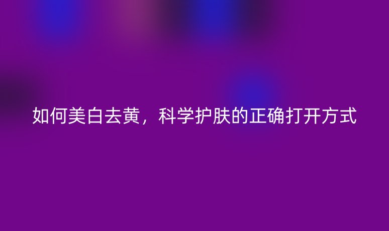 如何美白去黃，科學(xué)護(hù)膚的正確打開方式
