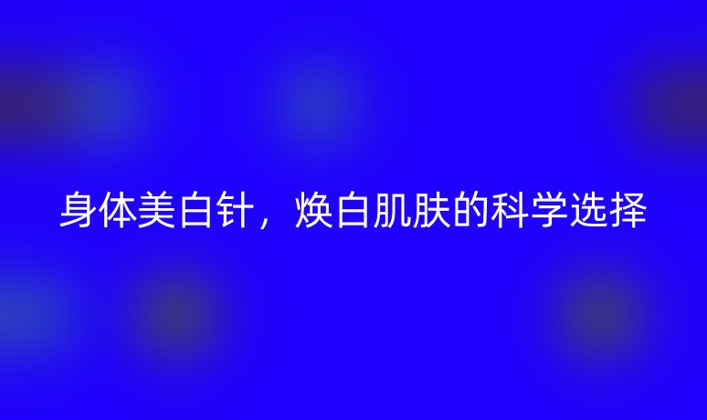 身體美白針，煥白肌膚的科學(xué)選擇