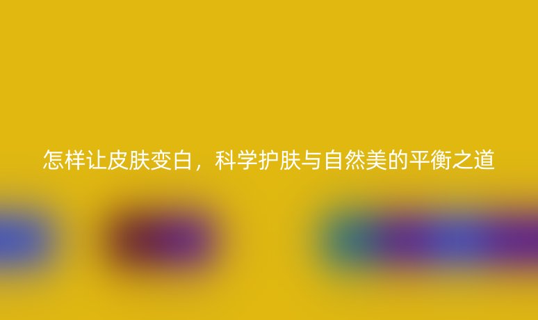 怎樣讓皮膚變白，科學(xué)護(hù)膚與自然美的平衡之道