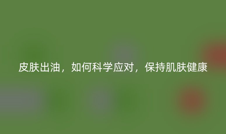 皮膚出油，如何科學(xué)應(yīng)對，保持肌膚健康