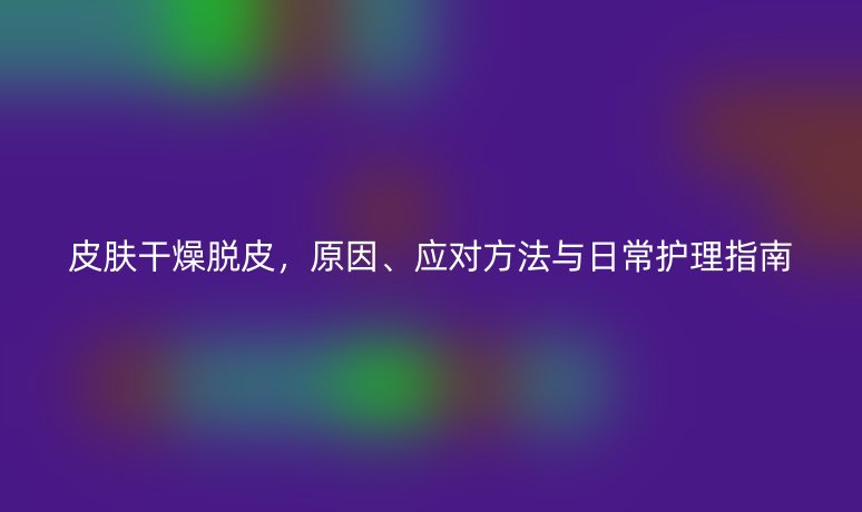 皮膚干燥脫皮，原因、應對方法與日常護理指南