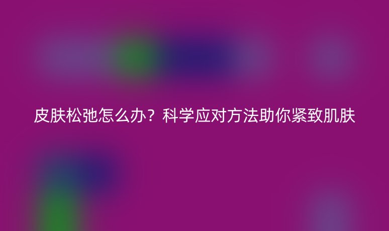 皮膚松弛怎么辦？科學(xué)應(yīng)對方法助你緊致肌膚