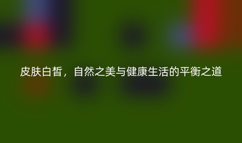 皮膚白皙，自然之美與健康生活的平衡之道