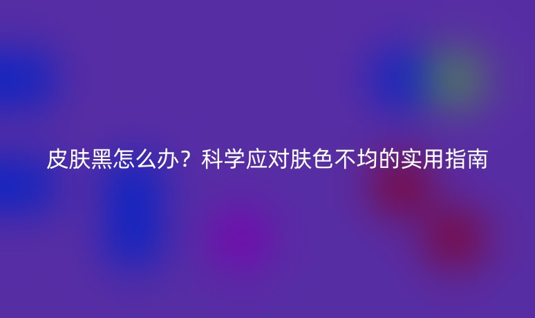 皮膚黑怎么辦？科學應對膚色不均的實用指南