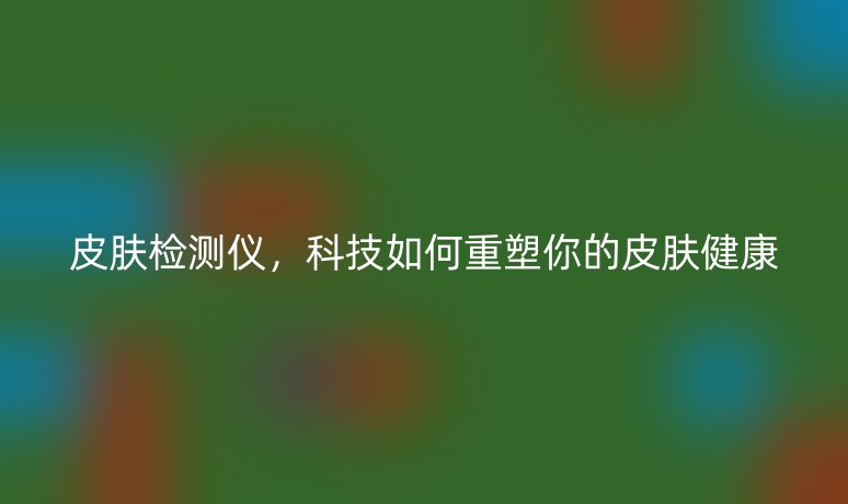 皮膚檢測儀，科技如何重塑你的皮膚健康
