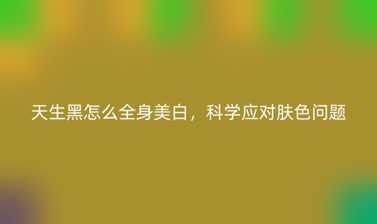 天生黑怎么全身美白，科學(xué)應(yīng)對(duì)膚色問(wèn)題